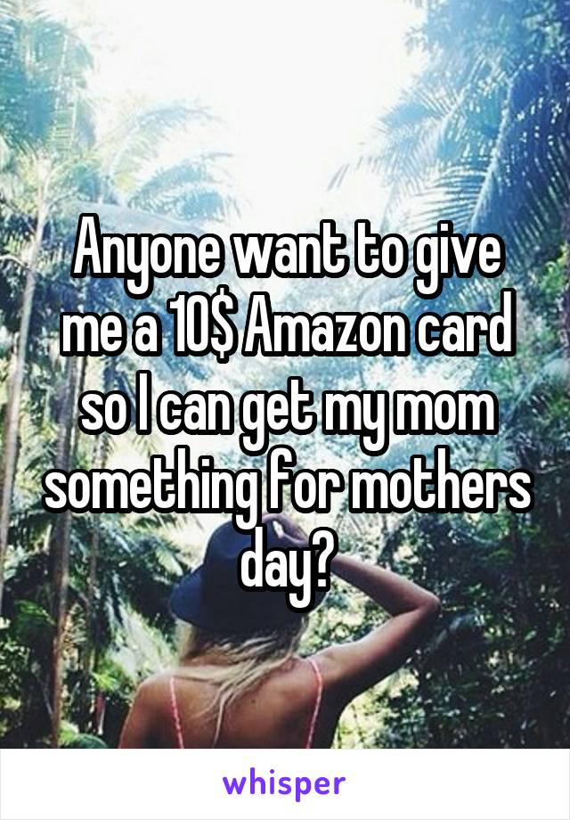 Anyone want to give me a 10$ Amazon card so I can get my mom something for mothers day?