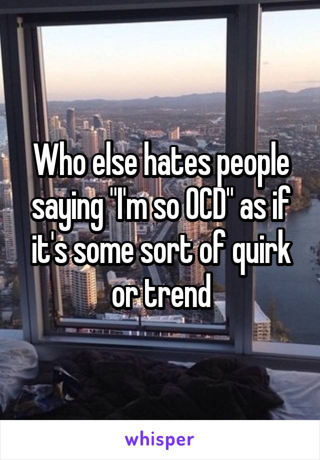 Who else hates people saying "I'm so OCD" as if it's some sort of quirk or trend