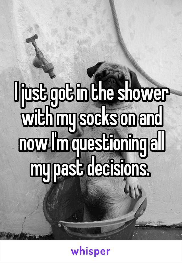 I just got in the shower with my socks on and now I'm questioning all my past decisions. 