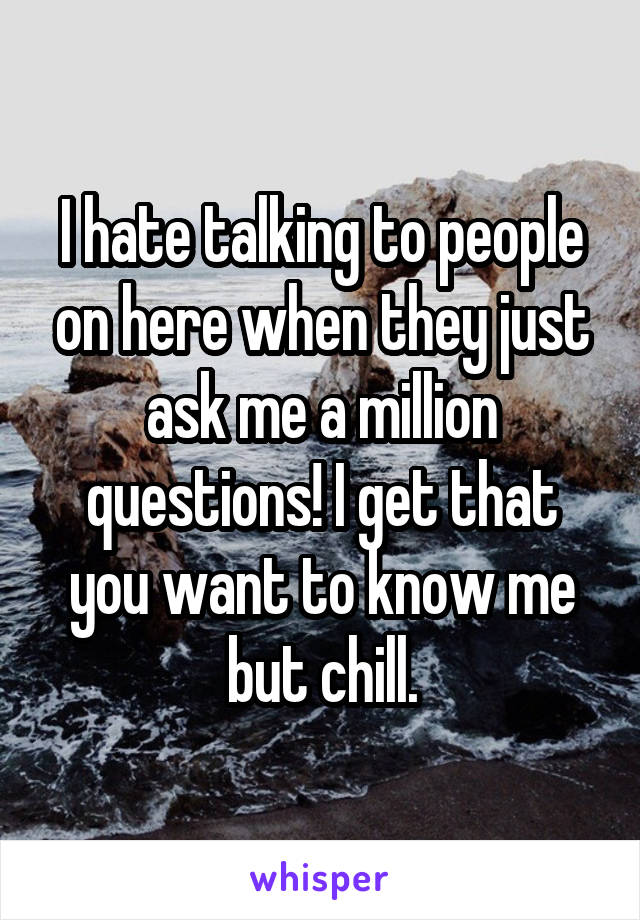 I hate talking to people on here when they just ask me a million questions! I get that you want to know me but chill.