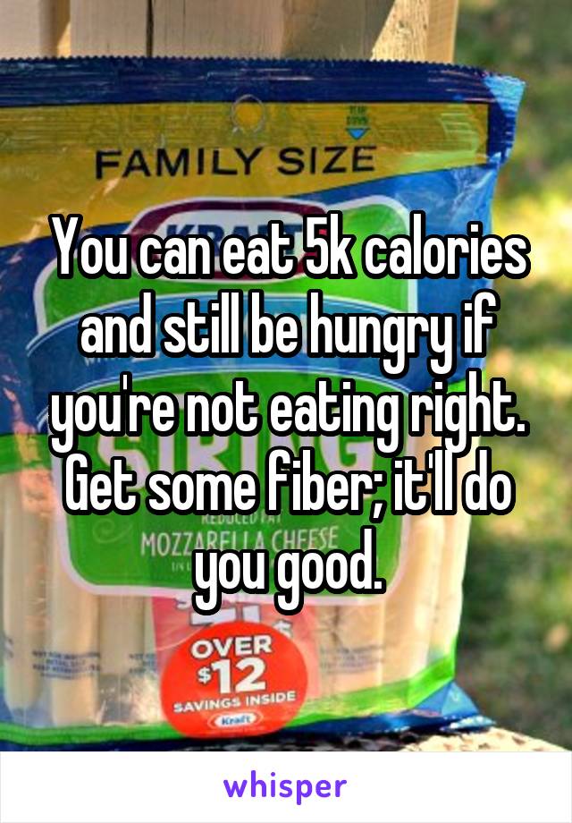 You can eat 5k calories and still be hungry if you're not eating right. Get some fiber; it'll do you good.