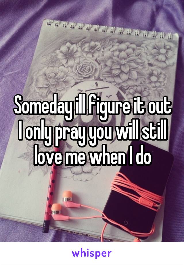 Someday ill figure it out I only pray you will still love me when I do