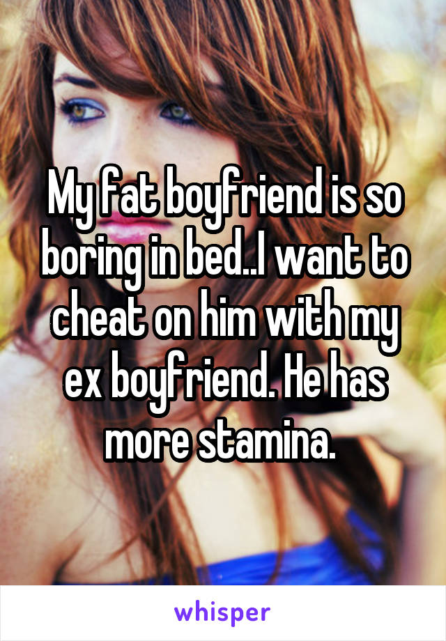 My fat boyfriend is so boring in bed..I want to cheat on him with my ex boyfriend. He has more stamina. 