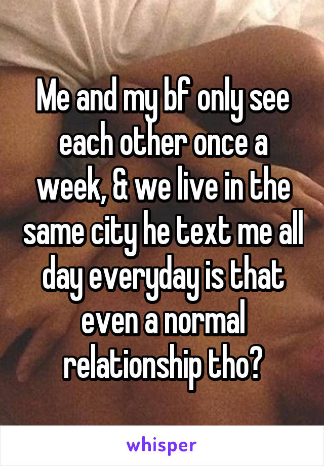 Me and my bf only see each other once a week, & we live in the same city he text me all day everyday is that even a normal relationship tho?