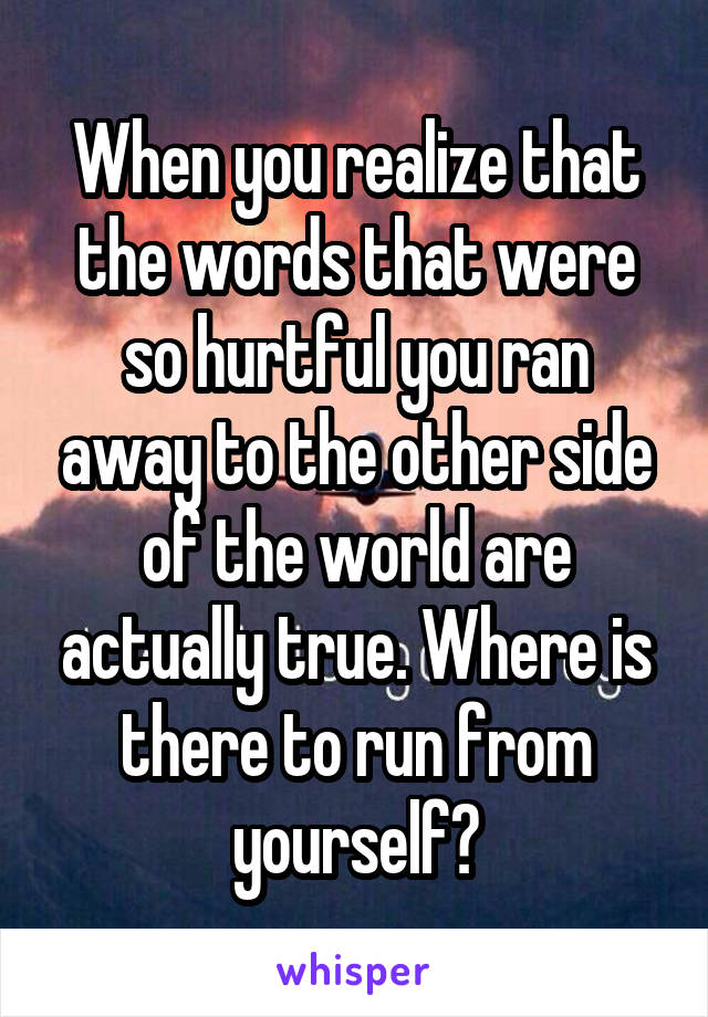 When you realize that the words that were so hurtful you ran away to the other side of the world are actually true. Where is there to run from yourself?