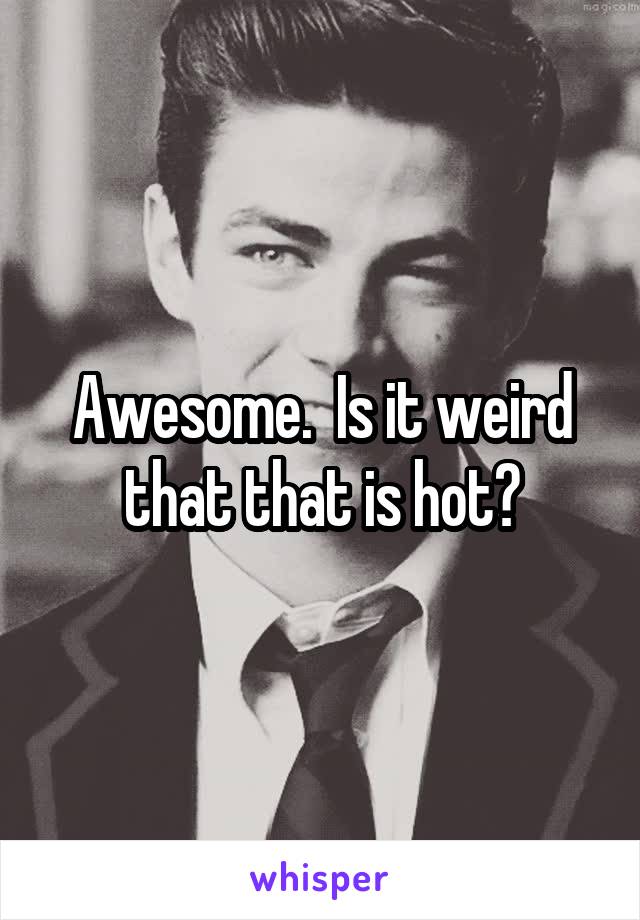 Awesome.  Is it weird that that is hot?