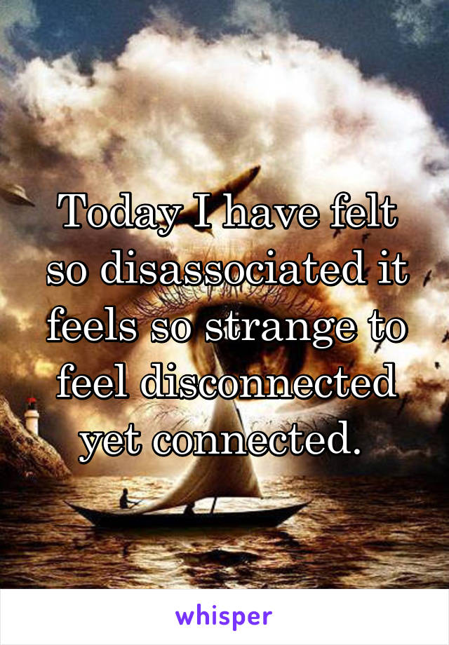 Today I have felt so disassociated it feels so strange to feel disconnected yet connected. 