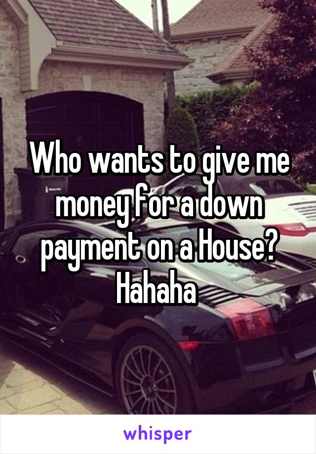 Who wants to give me money for a down payment on a House? Hahaha 