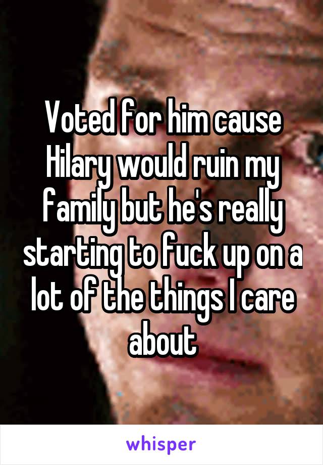 Voted for him cause Hilary would ruin my family but he's really starting to fuck up on a lot of the things I care about