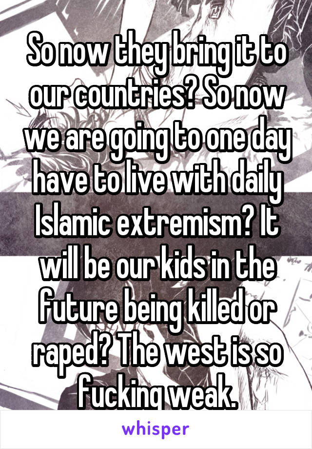 So now they bring it to our countries? So now we are going to one day have to live with daily Islamic extremism? It will be our kids in the future being killed or raped? The west is so fucking weak.