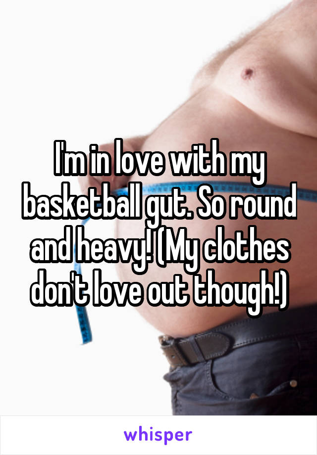 I'm in love with my basketball gut. So round and heavy! (My clothes don't love out though!)