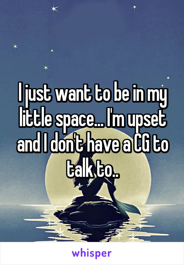I just want to be in my little space... I'm upset and I don't have a CG to talk to..