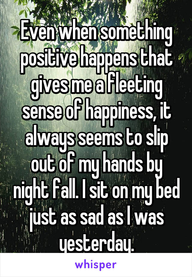 Even when something positive happens that gives me a fleeting sense of happiness, it always seems to slip out of my hands by night fall. I sit on my bed just as sad as I was yesterday.