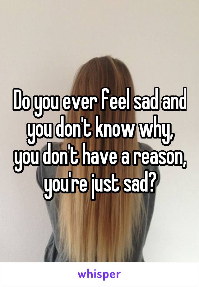 Do you ever feel sad and you don't know why, you don't have a reason, you're just sad?