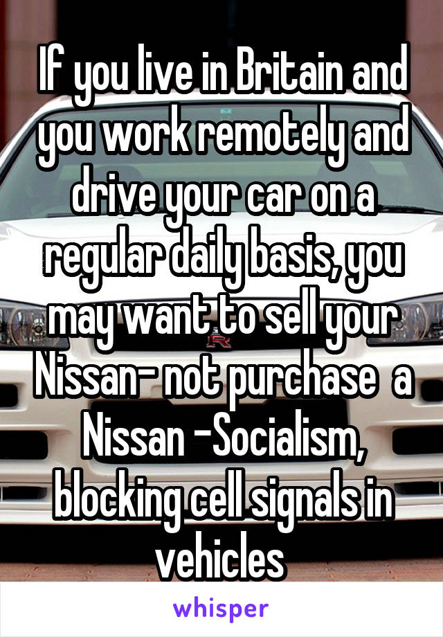 If you live in Britain and you work remotely and drive your car on a regular daily basis, you may want to sell your Nissan- not purchase  a Nissan -Socialism, blocking cell signals in vehicles 
