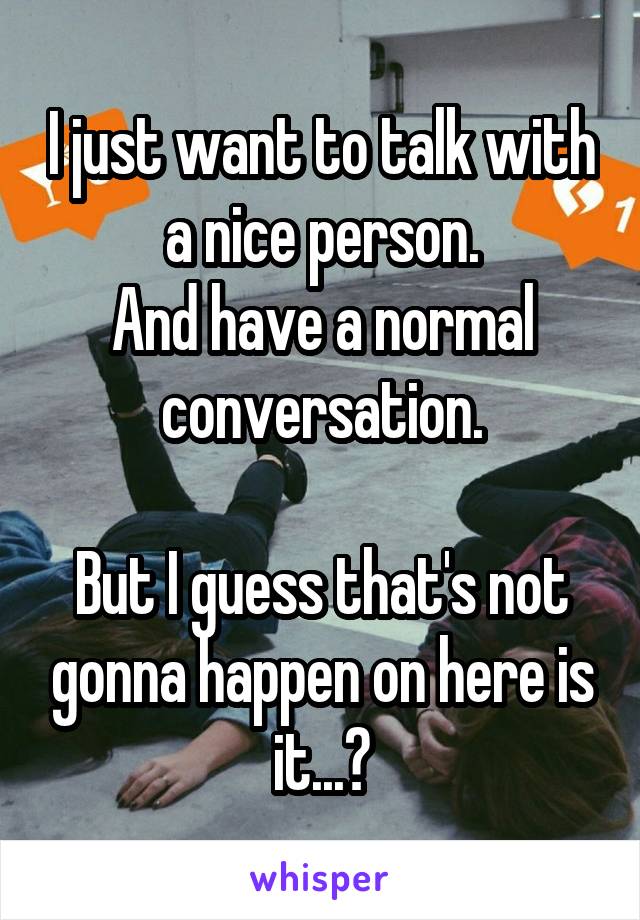I just want to talk with a nice person.
And have a normal conversation.

But I guess that's not gonna happen on here is it...?