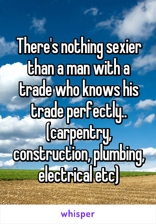 There's nothing sexier than a man with a trade who knows his trade perfectly.. (carpentry, construction, plumbing, electrical etc)