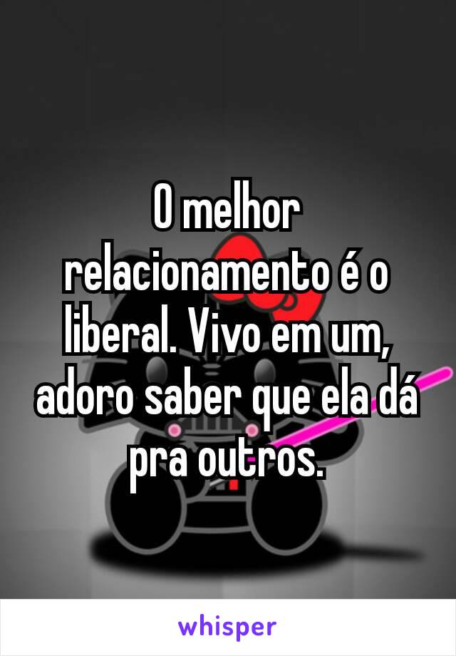 O melhor relacionamento é o liberal. Vivo em um, adoro saber que ela dá pra outros.