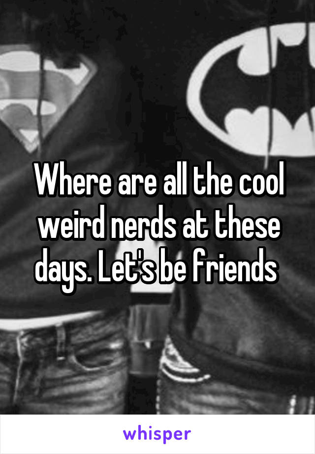 Where are all the cool weird nerds at these days. Let's be friends 