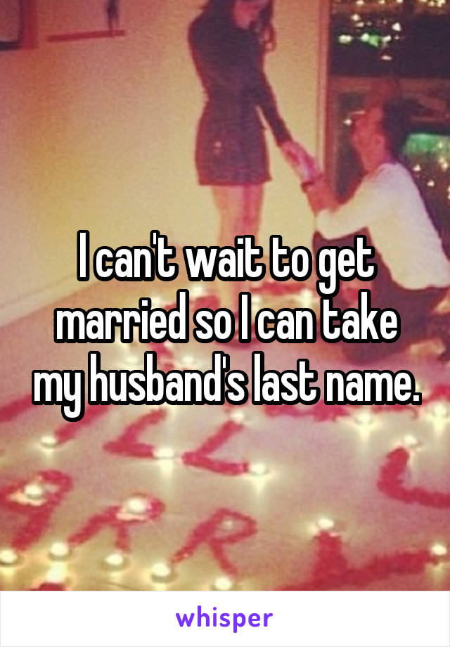I can't wait to get married so I can take my husband's last name.