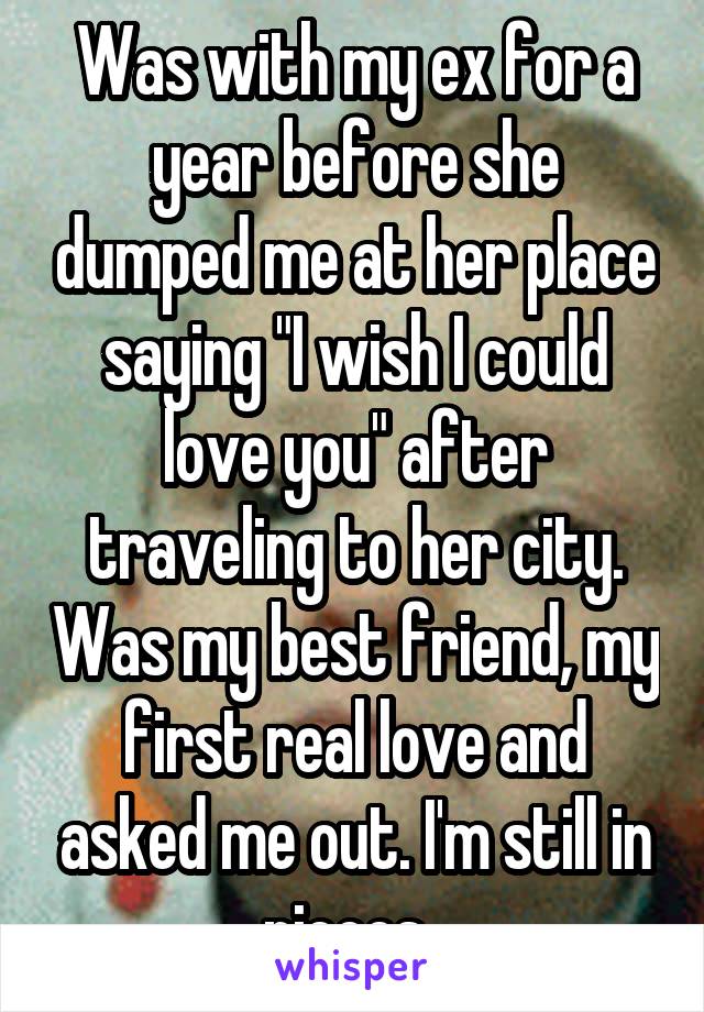 Was with my ex for a year before she dumped me at her place saying "I wish I could love you" after traveling to her city. Was my best friend, my first real love and asked me out. I'm still in pieces. 