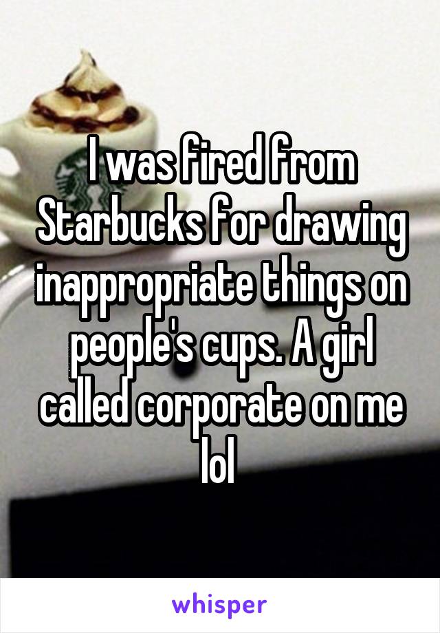 I was fired from Starbucks for drawing inappropriate things on people's cups. A girl called corporate on me lol 