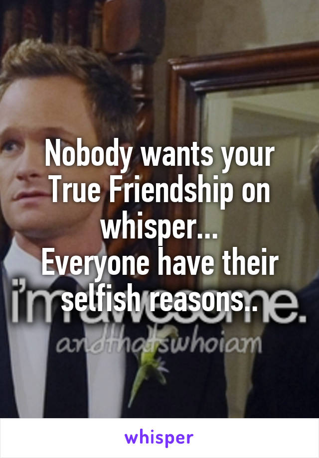 Nobody wants your True Friendship on whisper...
Everyone have their selfish reasons..