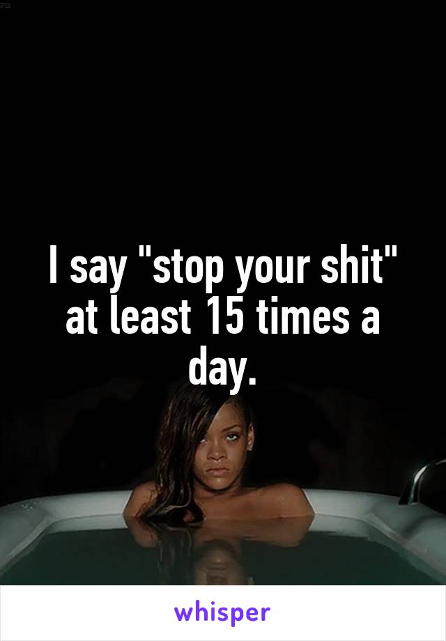 I say "stop your shit" at least 15 times a day.