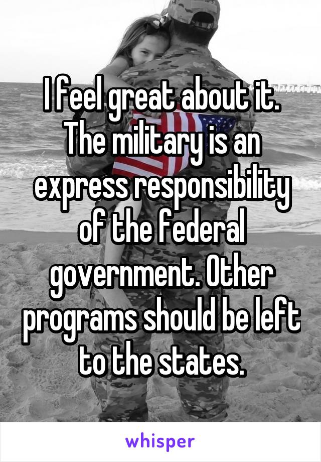 I feel great about it. The military is an express responsibility of the federal government. Other programs should be left to the states.