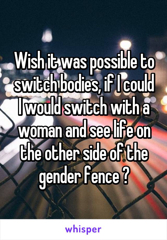Wish it was possible to switch bodies, if I could I would switch with a woman and see life on the other side of the gender fence 🤔