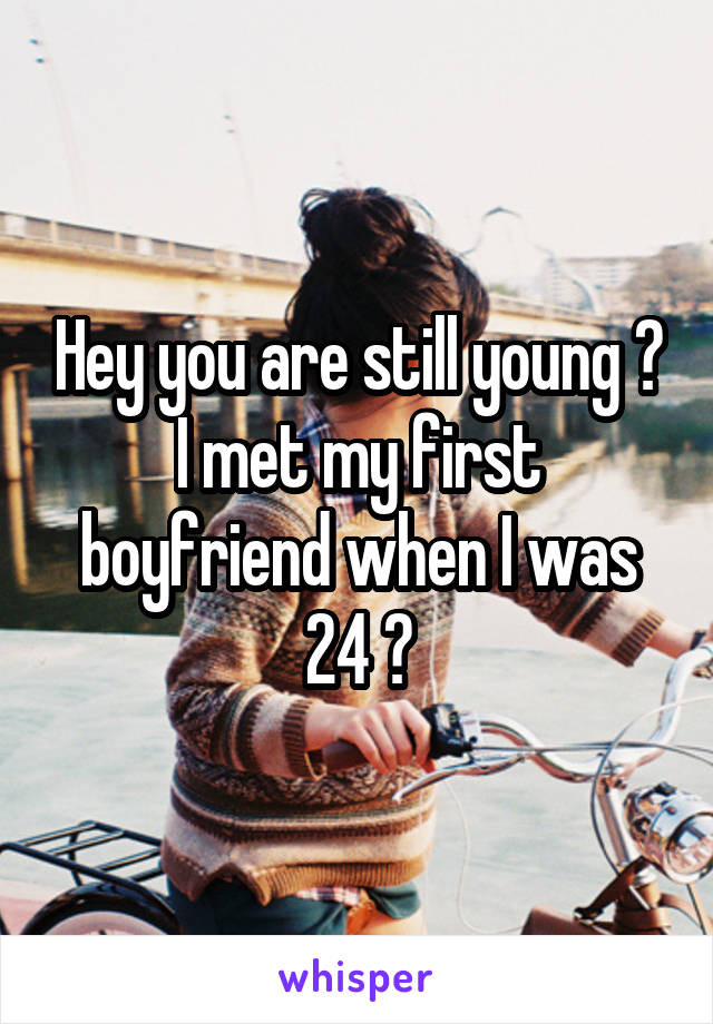 Hey you are still young 😐 I met my first boyfriend when I was 24 😂