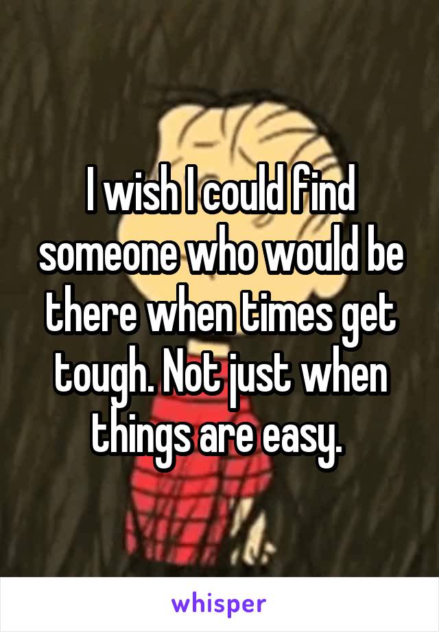 I wish I could find someone who would be there when times get tough. Not just when things are easy. 