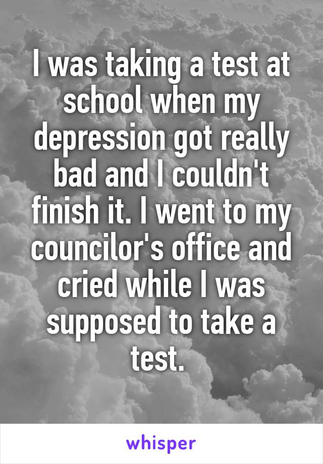 I was taking a test at school when my depression got really bad and I couldn't finish it. I went to my councilor's office and cried while I was supposed to take a test. 
