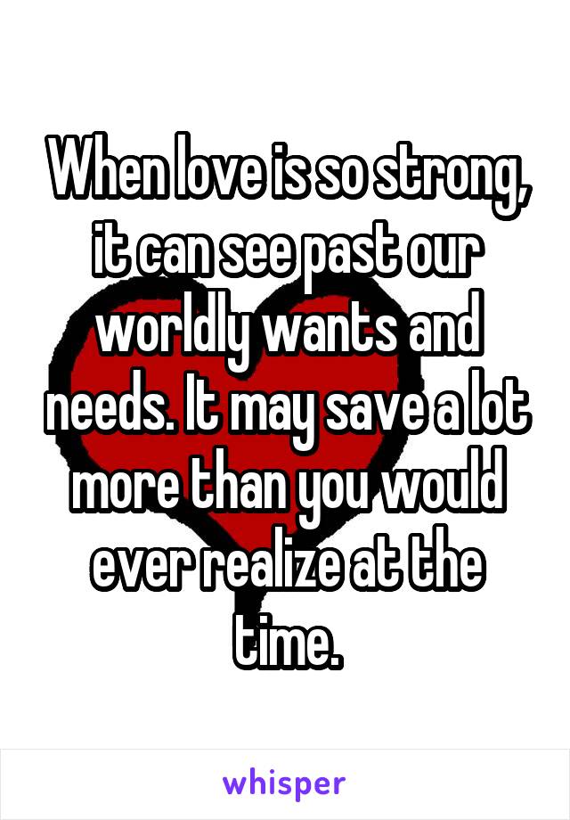 When love is so strong, it can see past our worldly wants and needs. It may save a lot more than you would ever realize at the time.