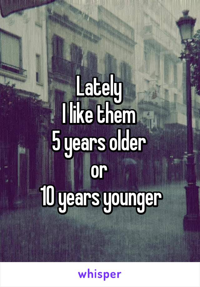 Lately 
I like them 
5 years older 
or 
10 years younger