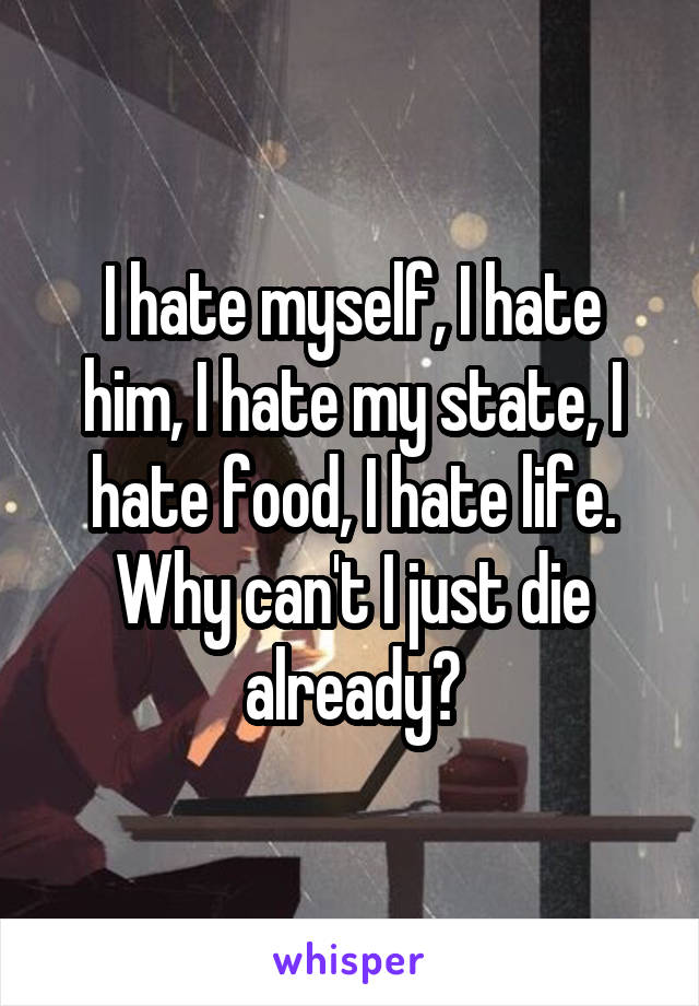 I hate myself, I hate him, I hate my state, I hate food, I hate life. Why can't I just die already?