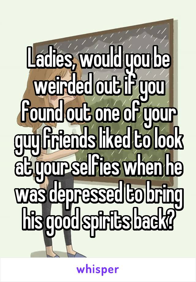 Ladies, would you be weirded out if you found out one of your guy friends liked to look at your selfies when he was depressed to bring his good spirits back?