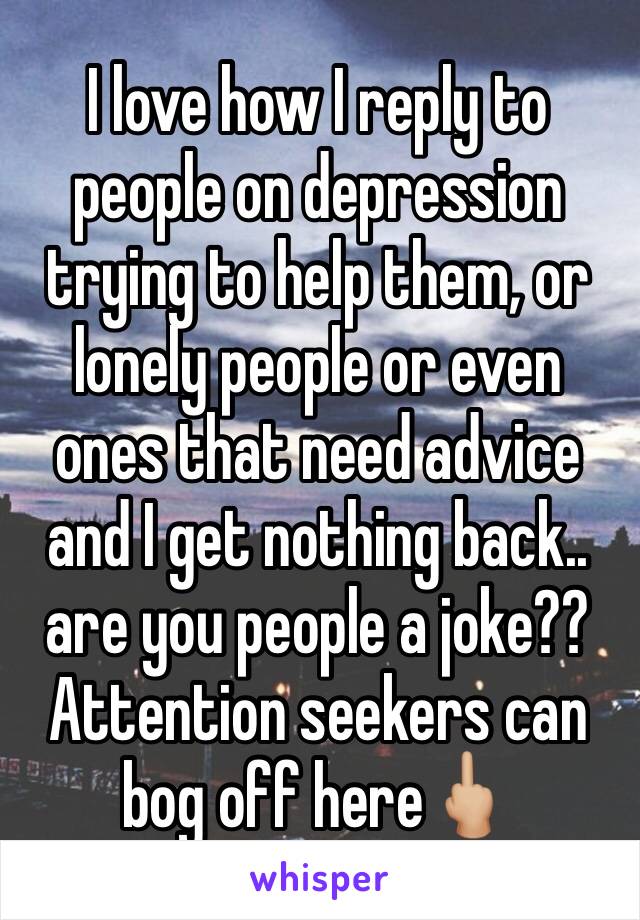 I love how I reply to people on depression trying to help them, or lonely people or even ones that need advice and I get nothing back.. are you people a joke?? Attention seekers can bog off here🖕🏼