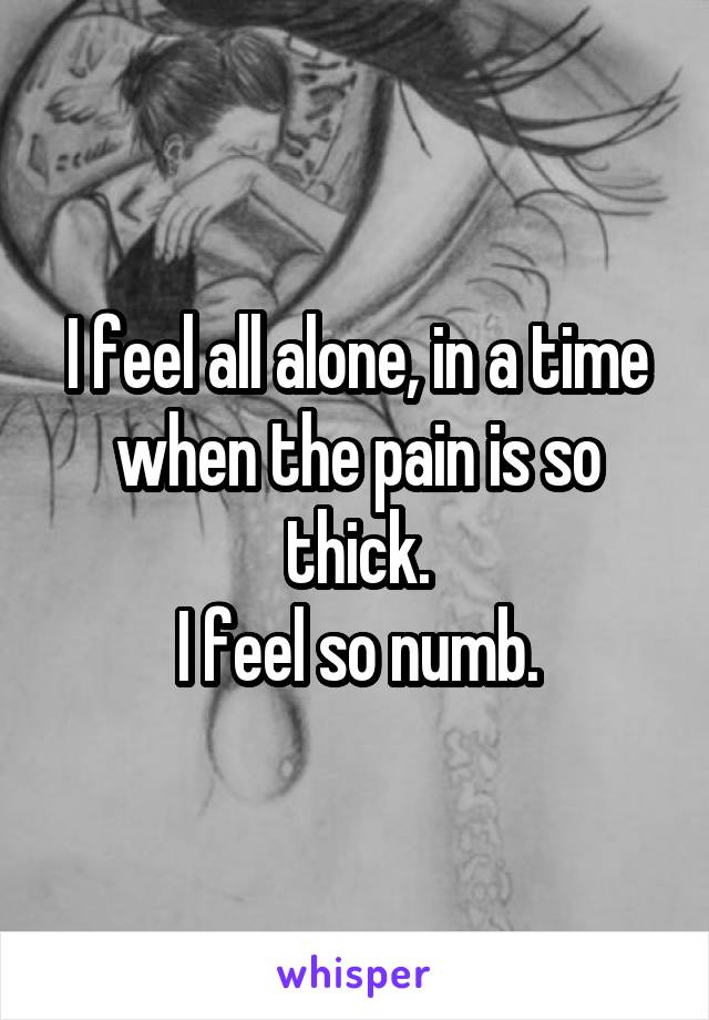 I feel all alone, in a time when the pain is so thick.
I feel so numb.