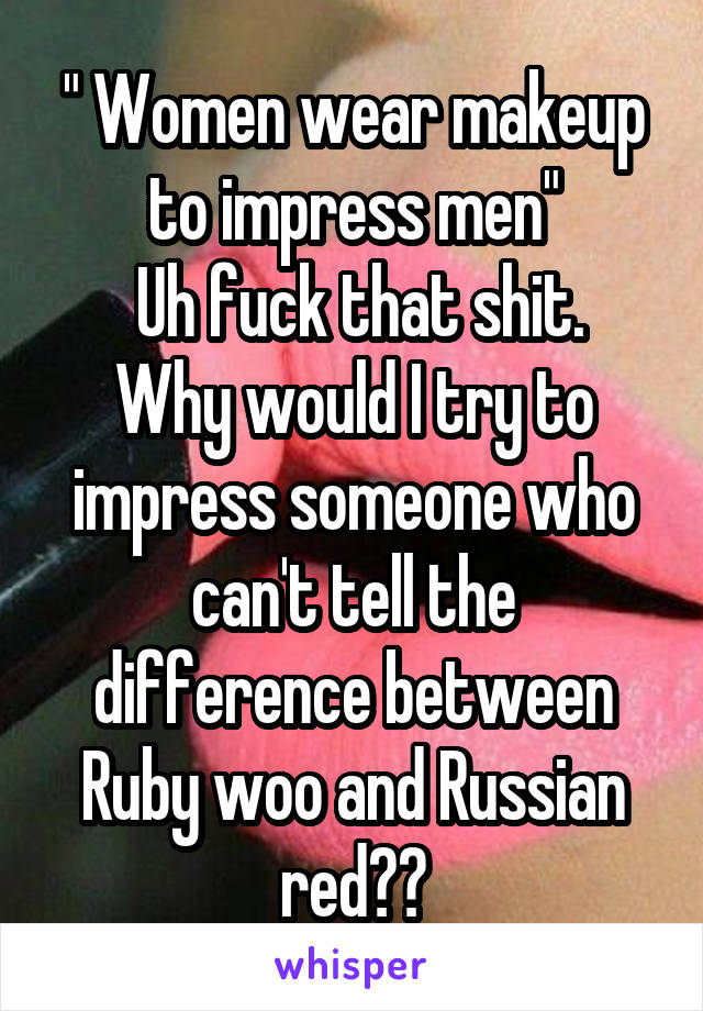 " Women wear makeup to impress men"
 Uh fuck that shit. Why would I try to impress someone who can't tell the difference between Ruby woo and Russian red??