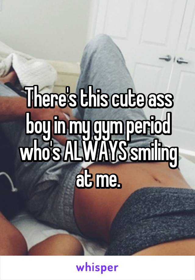 There's this cute ass boy in my gym period who's ALWAYS smiling at me.