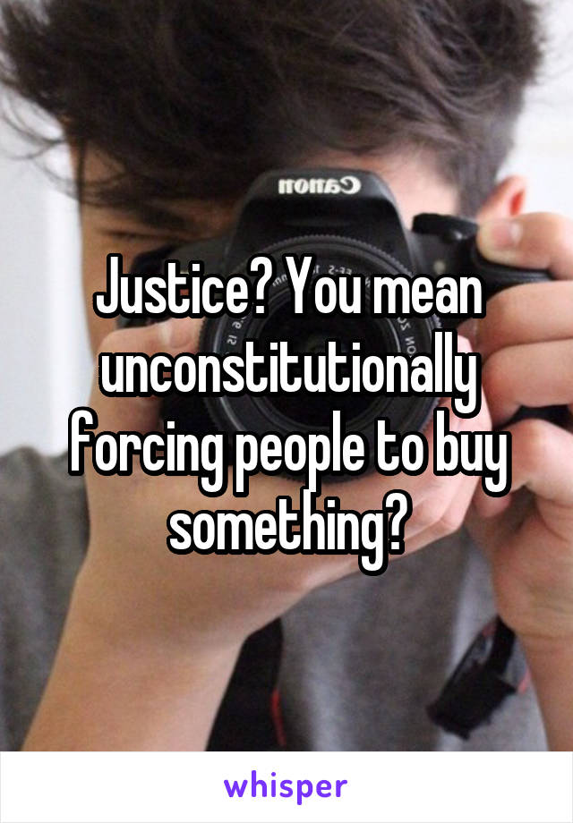 Justice? You mean unconstitutionally forcing people to buy something?