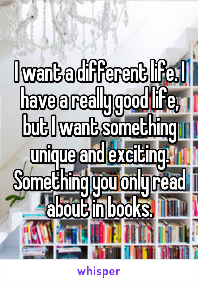 I want a different life. I have a really good life, but I want something unique and exciting. Something you only read about in books.