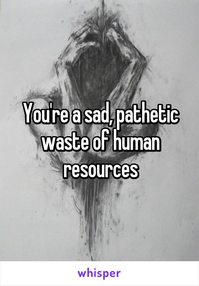 You're a sad, pathetic waste of human resources