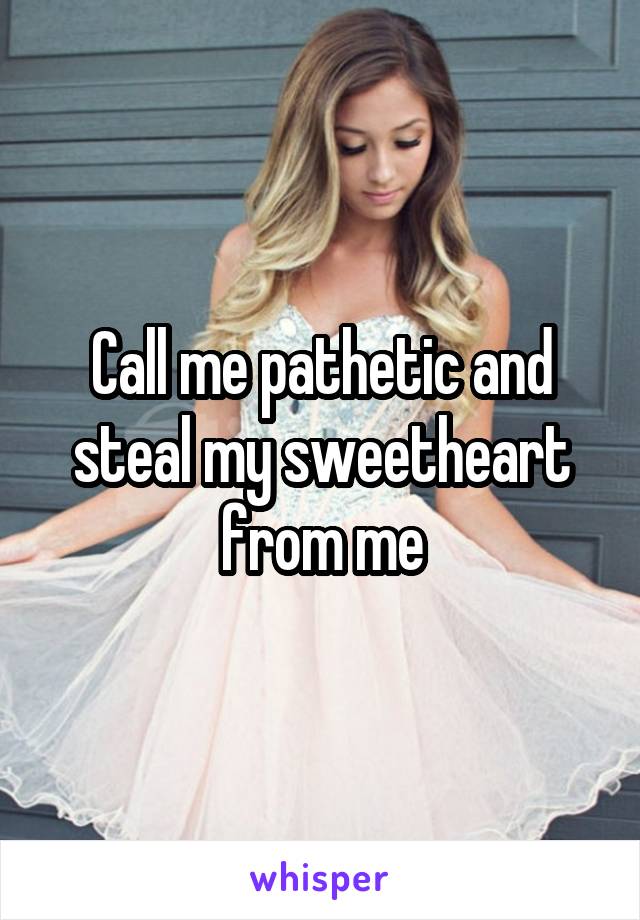 Call me pathetic and steal my sweetheart from me