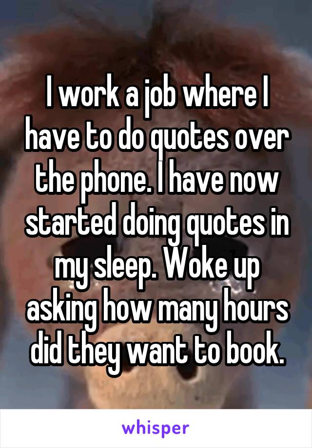 I work a job where I have to do quotes over the phone. I have now started doing quotes in my sleep. Woke up asking how many hours did they want to book.