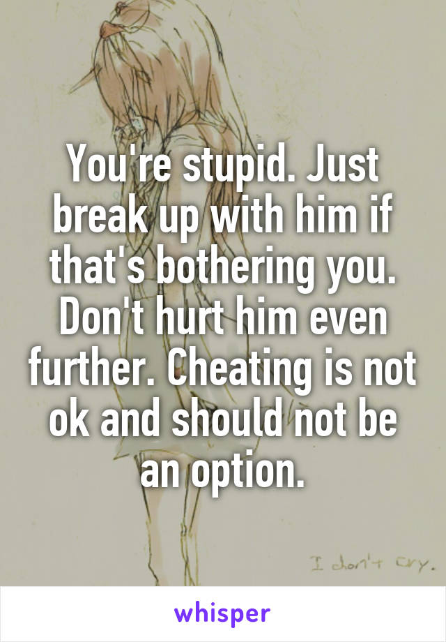 You're stupid. Just break up with him if that's bothering you. Don't hurt him even further. Cheating is not ok and should not be an option.