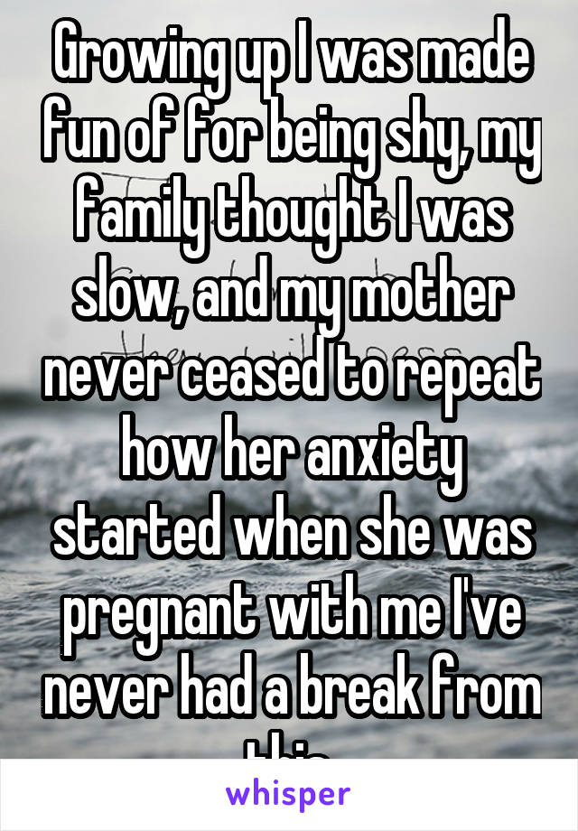 Growing up I was made fun of for being shy, my family thought I was slow, and my mother never ceased to repeat how her anxiety started when she was pregnant with me I've never had a break from this 
