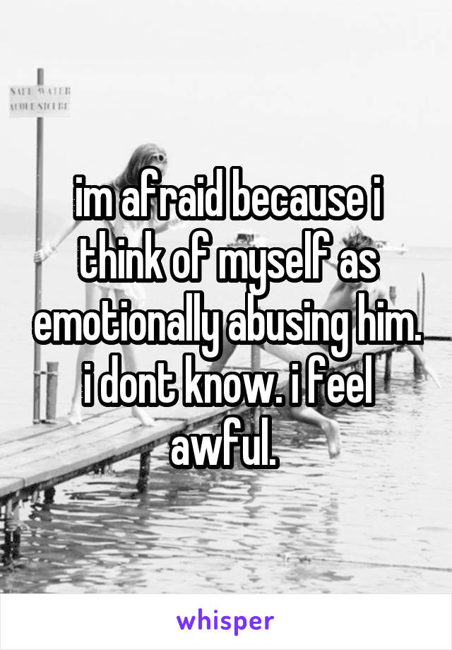 im afraid because i think of myself as emotionally abusing him. i dont know. i feel awful. 