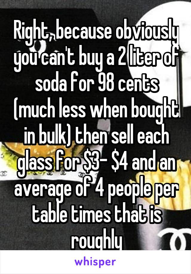 Right, because obviously you can't buy a 2 liter of soda for 98 cents (much less when bought in bulk) then sell each glass for $3- $4 and an average of 4 people per table times that is roughly